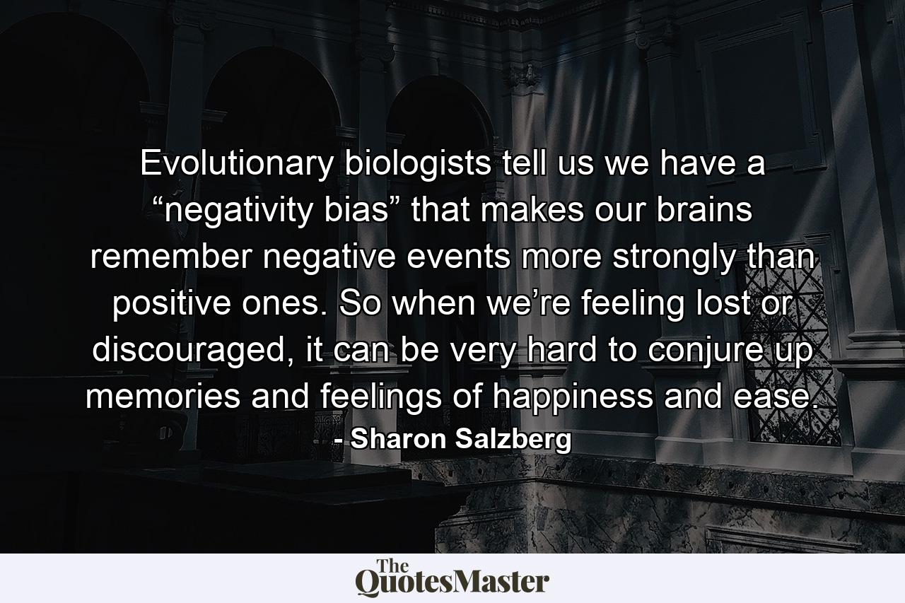 Evolutionary biologists tell us we have a “negativity bias” that makes our brains remember negative events more strongly than positive ones. So when we’re feeling lost or discouraged, it can be very hard to conjure up memories and feelings of happiness and ease. - Quote by Sharon Salzberg