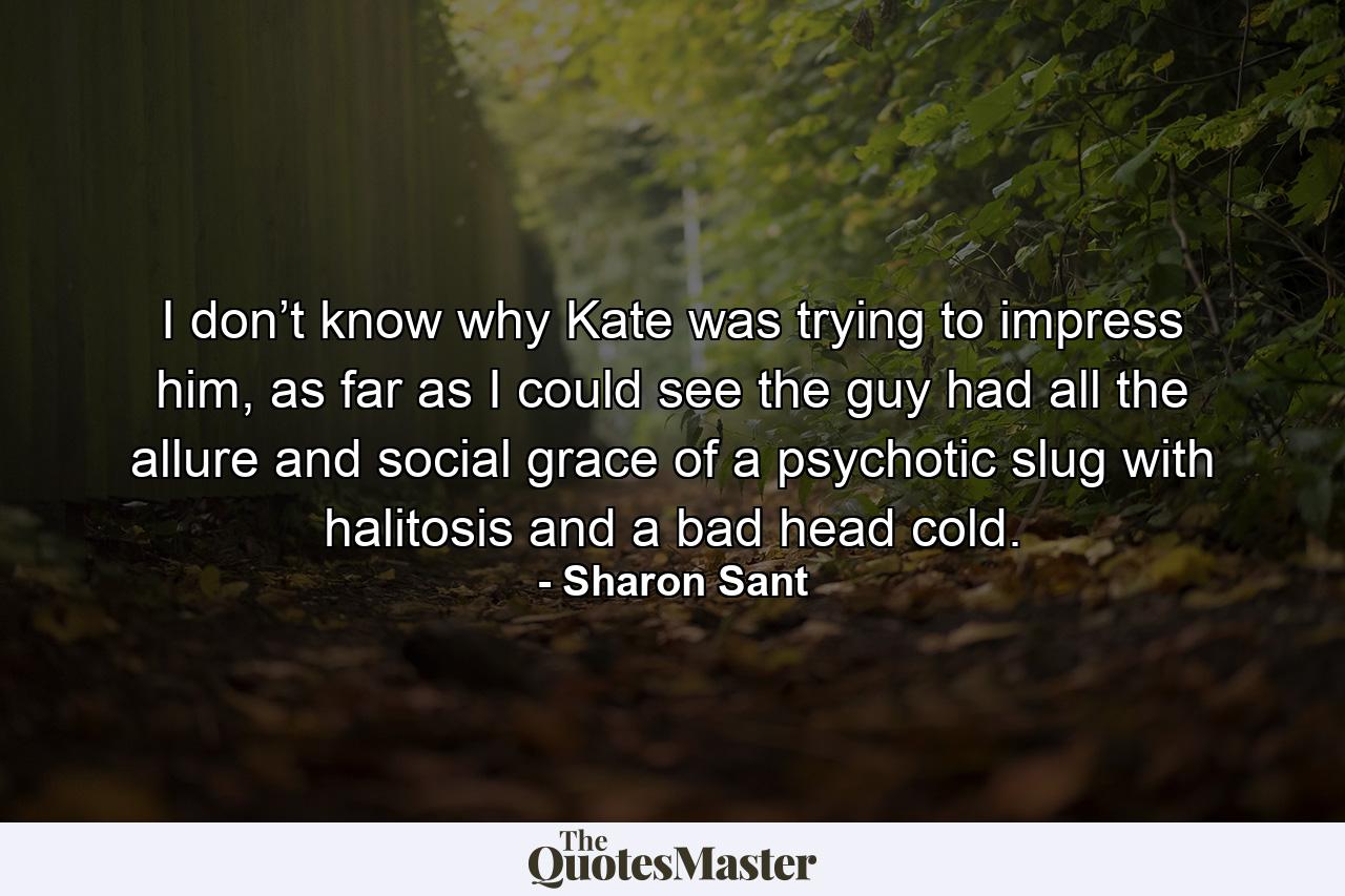 I don’t know why Kate was trying to impress him, as far as I could see the guy had all the allure and social grace of a psychotic slug with halitosis and a bad head cold. - Quote by Sharon Sant