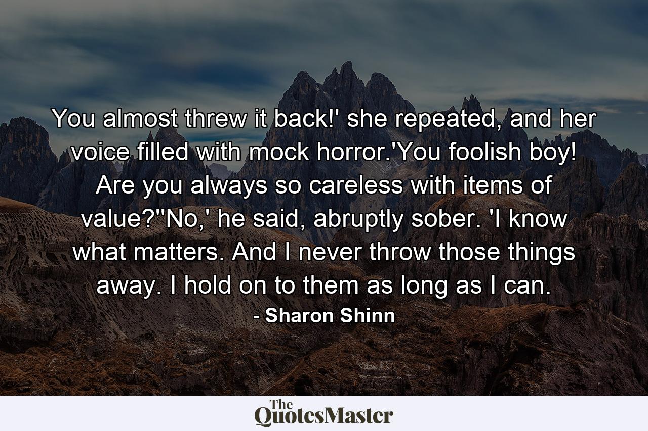 You almost threw it back!' she repeated, and her voice filled with mock horror.'You foolish boy! Are you always so careless with items of value?''No,' he said, abruptly sober. 'I know what matters. And I never throw those things away. I hold on to them as long as I can. - Quote by Sharon Shinn