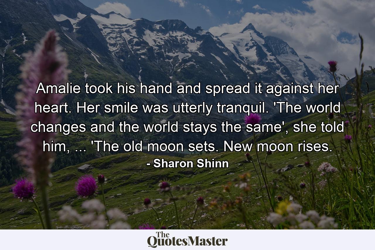 Amalie took his hand and spread it against her heart. Her smile was utterly tranquil. 'The world changes and the world stays the same', she told him, ... 'The old moon sets. New moon rises. - Quote by Sharon Shinn