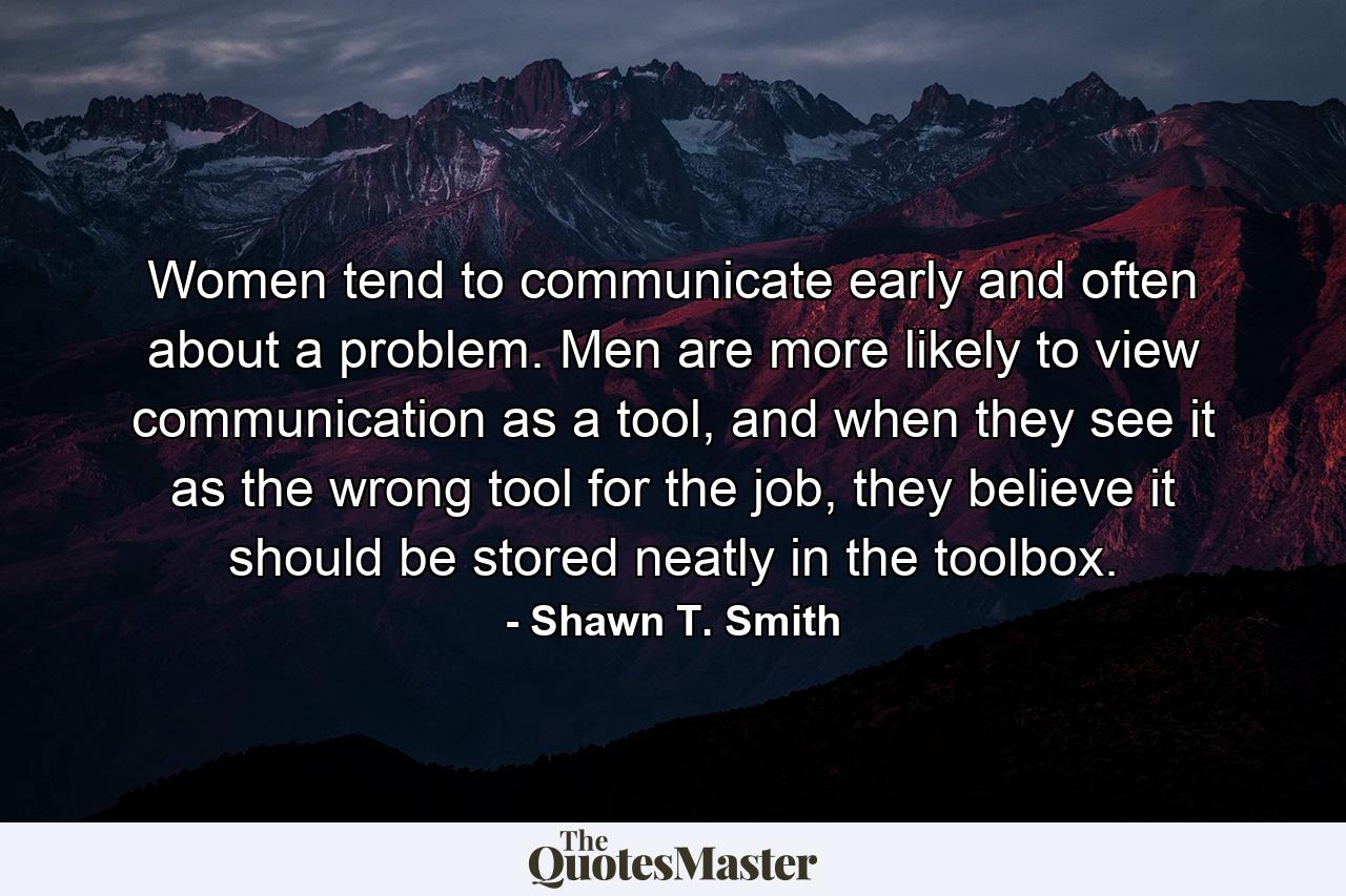 Women tend to communicate early and often about a problem. Men are more likely to view communication as a tool, and when they see it as the wrong tool for the job, they believe it should be stored neatly in the toolbox. - Quote by Shawn T. Smith