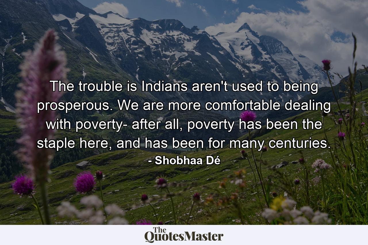 The trouble is Indians aren't used to being prosperous. We are more comfortable dealing with poverty- after all, poverty has been the staple here, and has been for many centuries. - Quote by Shobhaa Dé