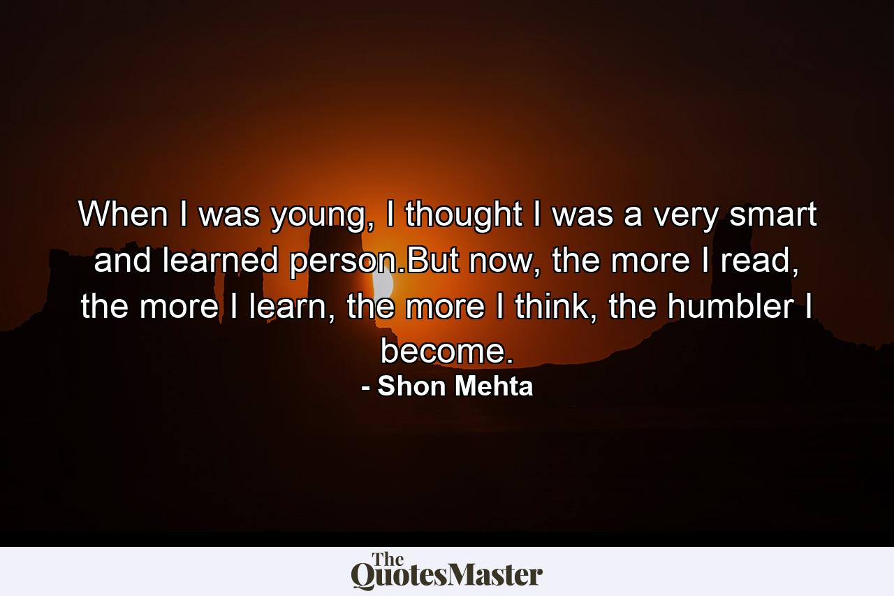 When I was young, I thought I was a very smart and learned person.But now, the more I read, the more I learn, the more I think, the humbler I become. - Quote by Shon Mehta