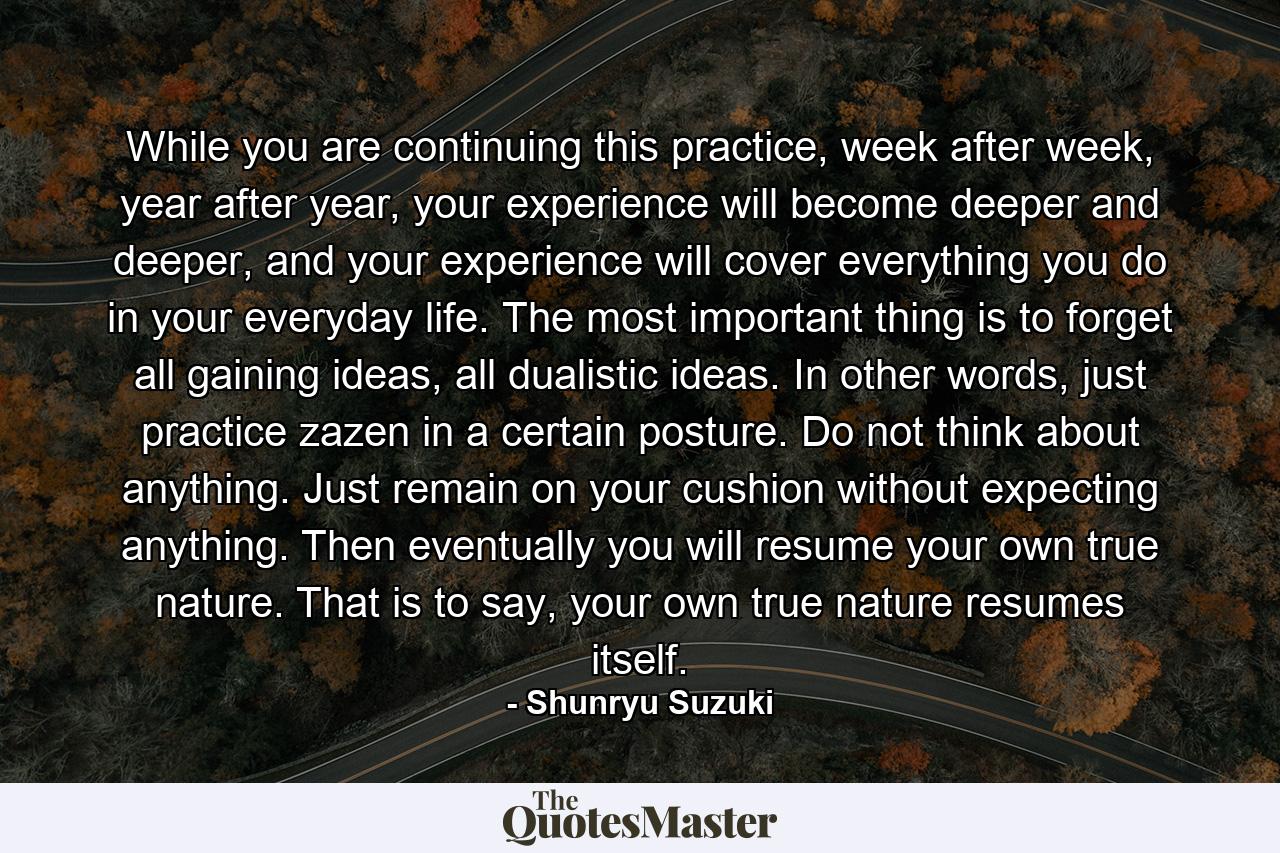 While you are continuing this practice, week after week, year after year, your experience will become deeper and deeper, and your experience will cover everything you do in your everyday life. The most important thing is to forget all gaining ideas, all dualistic ideas. In other words, just practice zazen in a certain posture. Do not think about anything. Just remain on your cushion without expecting anything. Then eventually you will resume your own true nature. That is to say, your own true nature resumes itself. - Quote by Shunryu Suzuki