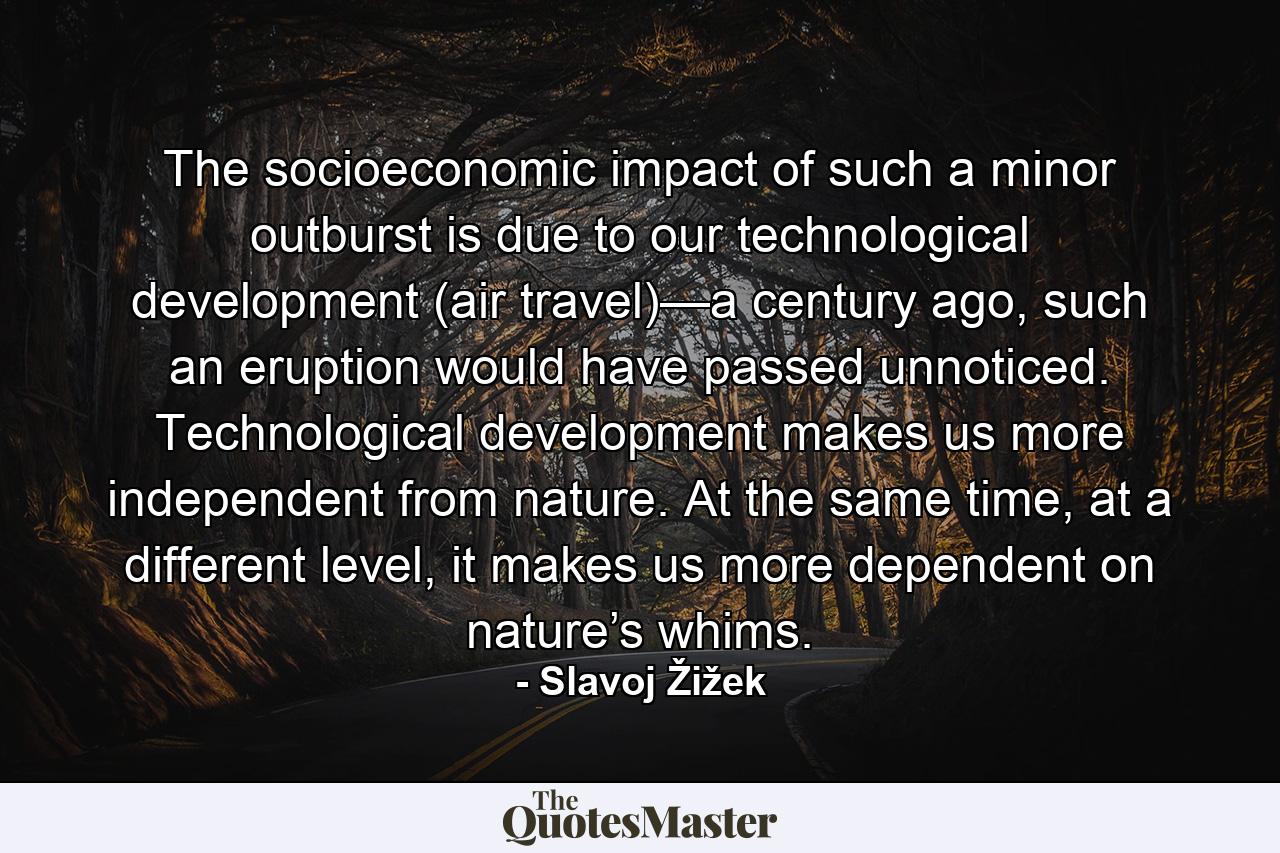 The socioeconomic impact of such a minor outburst is due to our technological development (air travel)—a century ago, such an eruption would have passed unnoticed. Technological development makes us more independent from nature. At the same time, at a different level, it makes us more dependent on nature’s whims. - Quote by Slavoj Žižek