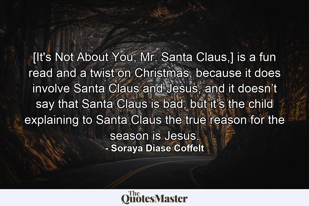 [It's Not About You, Mr. Santa Claus,] is a fun read and a twist on Christmas, because it does involve Santa Claus and Jesus, and it doesn’t say that Santa Claus is bad, but it’s the child explaining to Santa Claus the true reason for the season is Jesus. - Quote by Soraya Diase Coffelt