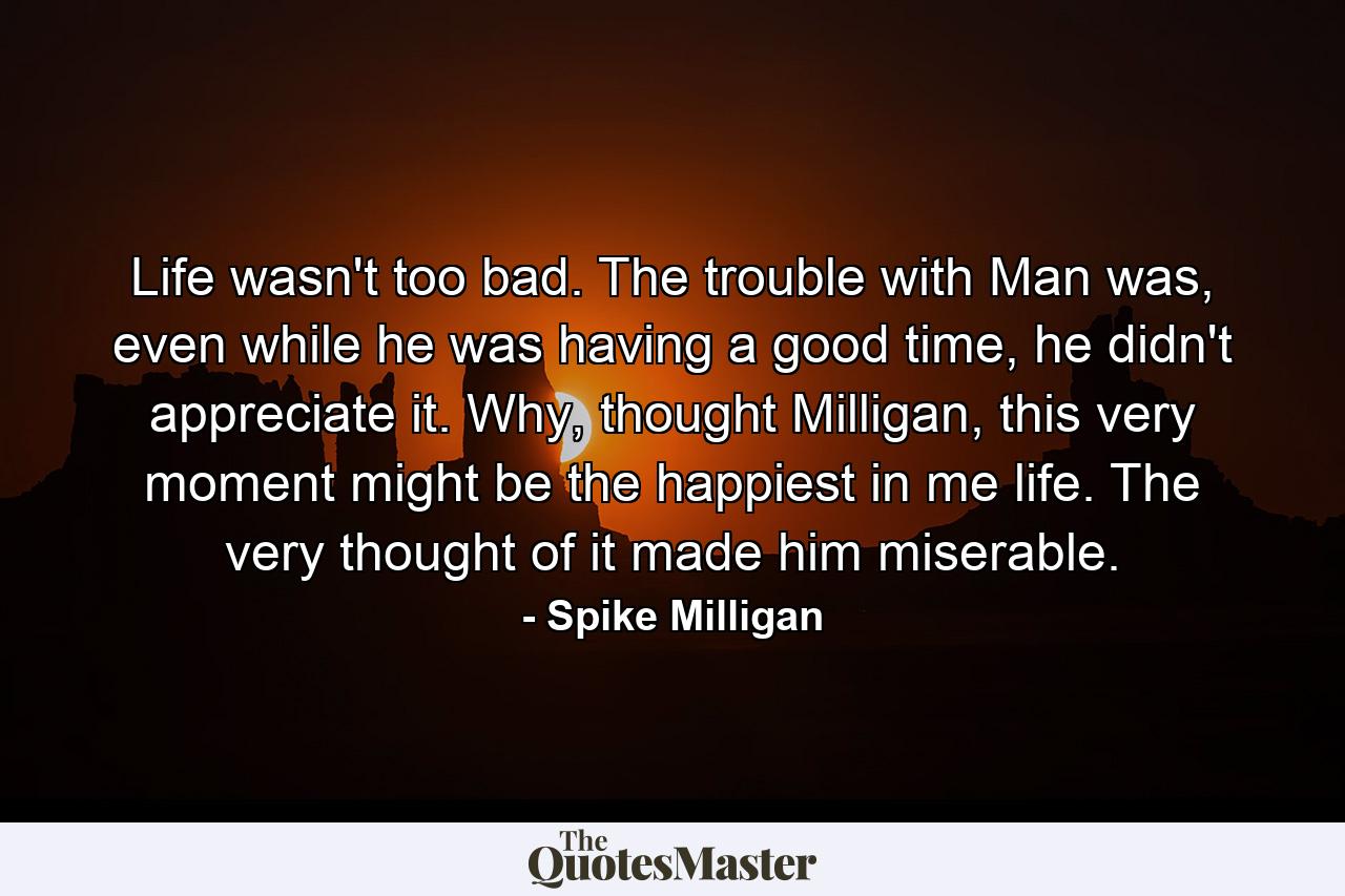 Life wasn't too bad. The trouble with Man was, even while he was having a good time, he didn't appreciate it. Why, thought Milligan, this very moment might be the happiest in me life. The very thought of it made him miserable. - Quote by Spike Milligan