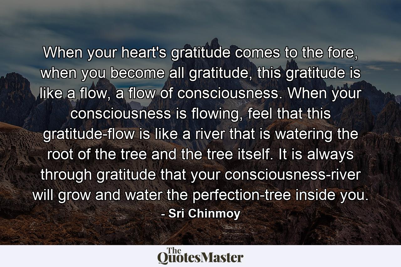 When your heart's gratitude comes to the fore, when you become all gratitude, this gratitude is like a flow, a flow of consciousness. When your consciousness is flowing, feel that this gratitude-flow is like a river that is watering the root of the tree and the tree itself. It is always through gratitude that your consciousness-river will grow and water the perfection-tree inside you. - Quote by Sri Chinmoy