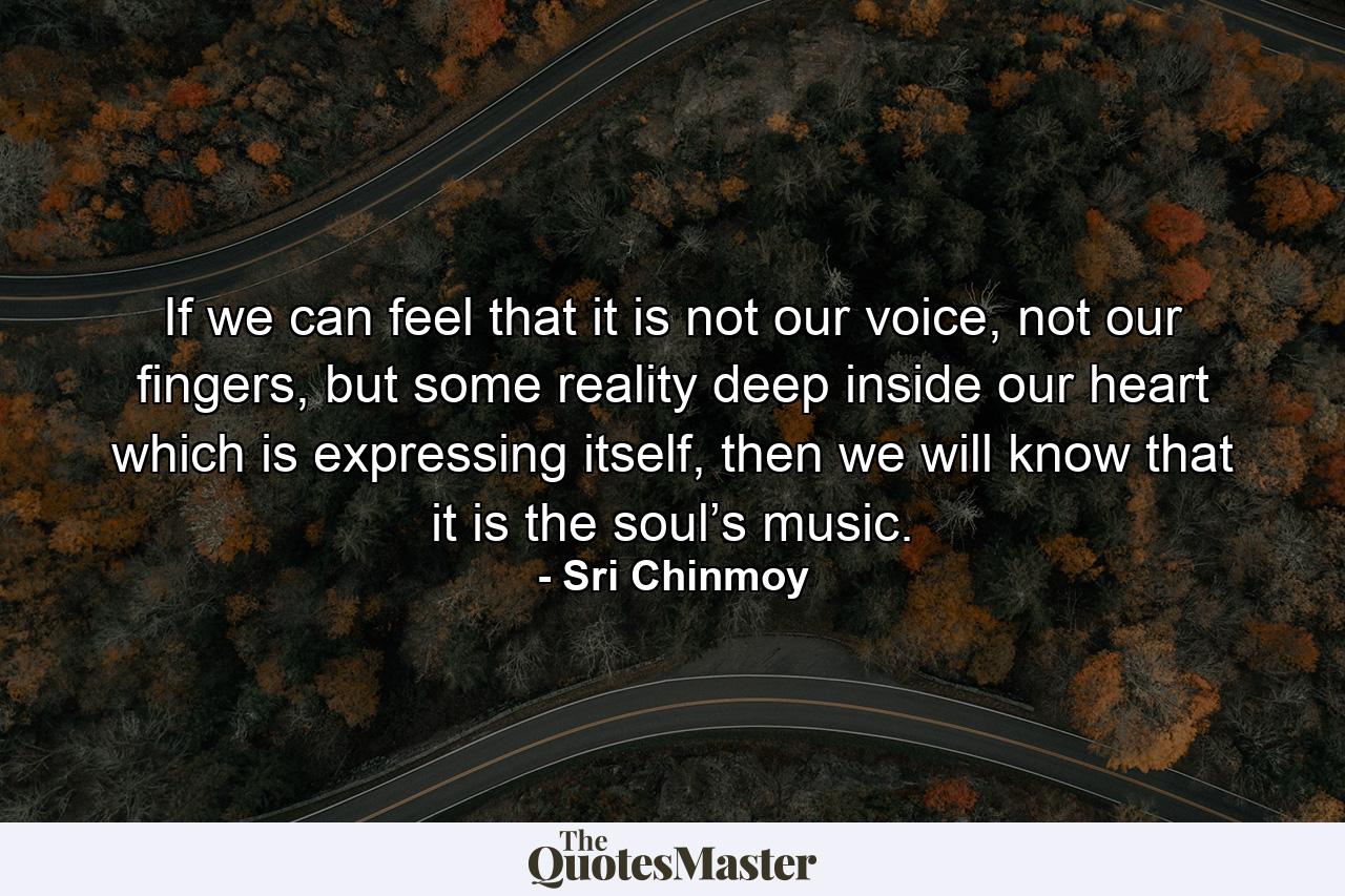 If we can feel that it is not our voice, not our fingers, but some reality deep inside our heart which is expressing itself, then we will know that it is the soul’s music. - Quote by Sri Chinmoy