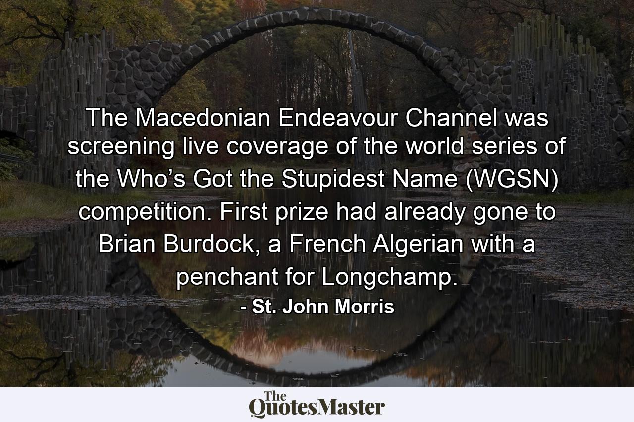 The Macedonian Endeavour Channel was screening live coverage of the world series of the Who’s Got the Stupidest Name (WGSN) competition. First prize had already gone to Brian Burdock, a French Algerian with a penchant for Longchamp. - Quote by St. John Morris