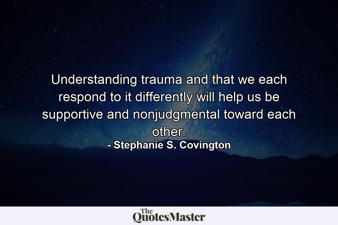 Understanding trauma and that we each respond to it differently will help us be supportive and nonjudgmental toward each other. - Quote by Stephanie S. Covington