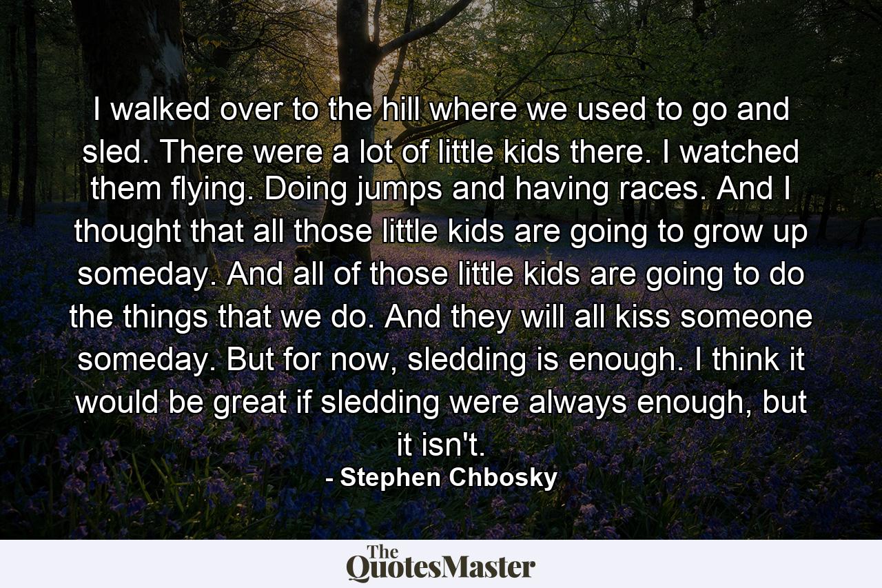 I walked over to the hill where we used to go and sled. There were a lot of little kids there. I watched them flying. Doing jumps and having races. And I thought that all those little kids are going to grow up someday. And all of those little kids are going to do the things that we do. And they will all kiss someone someday. But for now, sledding is enough. I think it would be great if sledding were always enough, but it isn't. - Quote by Stephen Chbosky