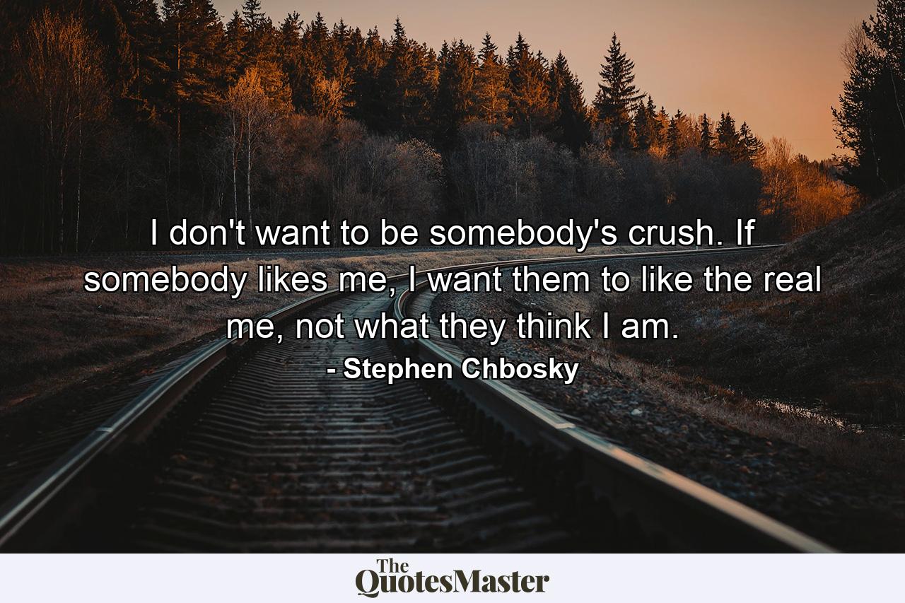 I don't want to be somebody's crush. If somebody likes me, I want them to like the real me, not what they think I am. - Quote by Stephen Chbosky