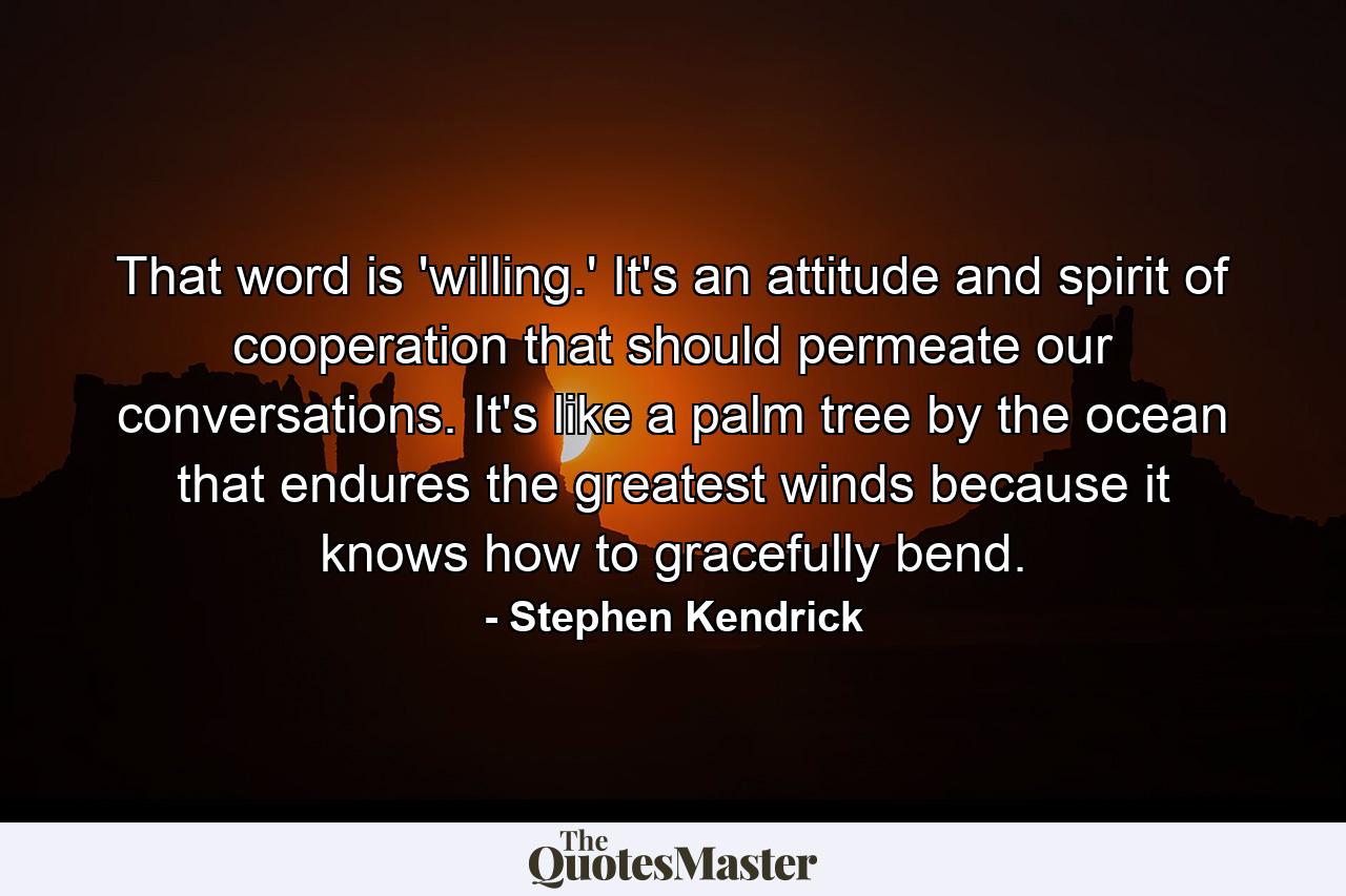 That word is 'willing.' It's an attitude and spirit of cooperation that should permeate our conversations. It's like a palm tree by the ocean that endures the greatest winds because it knows how to gracefully bend. - Quote by Stephen Kendrick