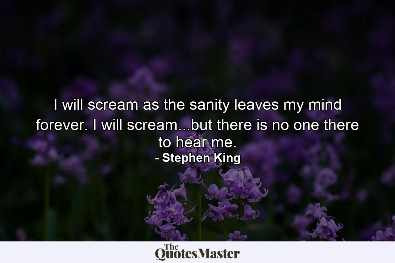 I will scream as the sanity leaves my mind forever. I will scream...but there is no one there to hear me. - Quote by Stephen King