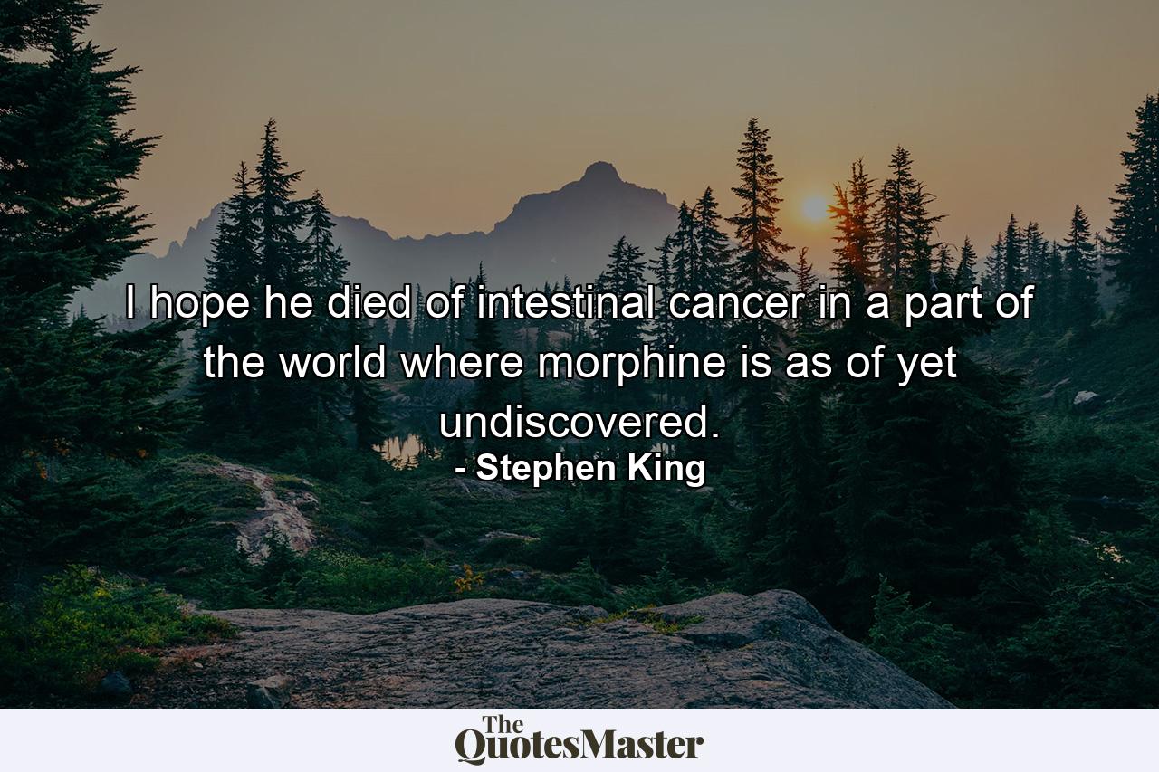 I hope he died of intestinal cancer in a part of the world where morphine is as of yet undiscovered. - Quote by Stephen King