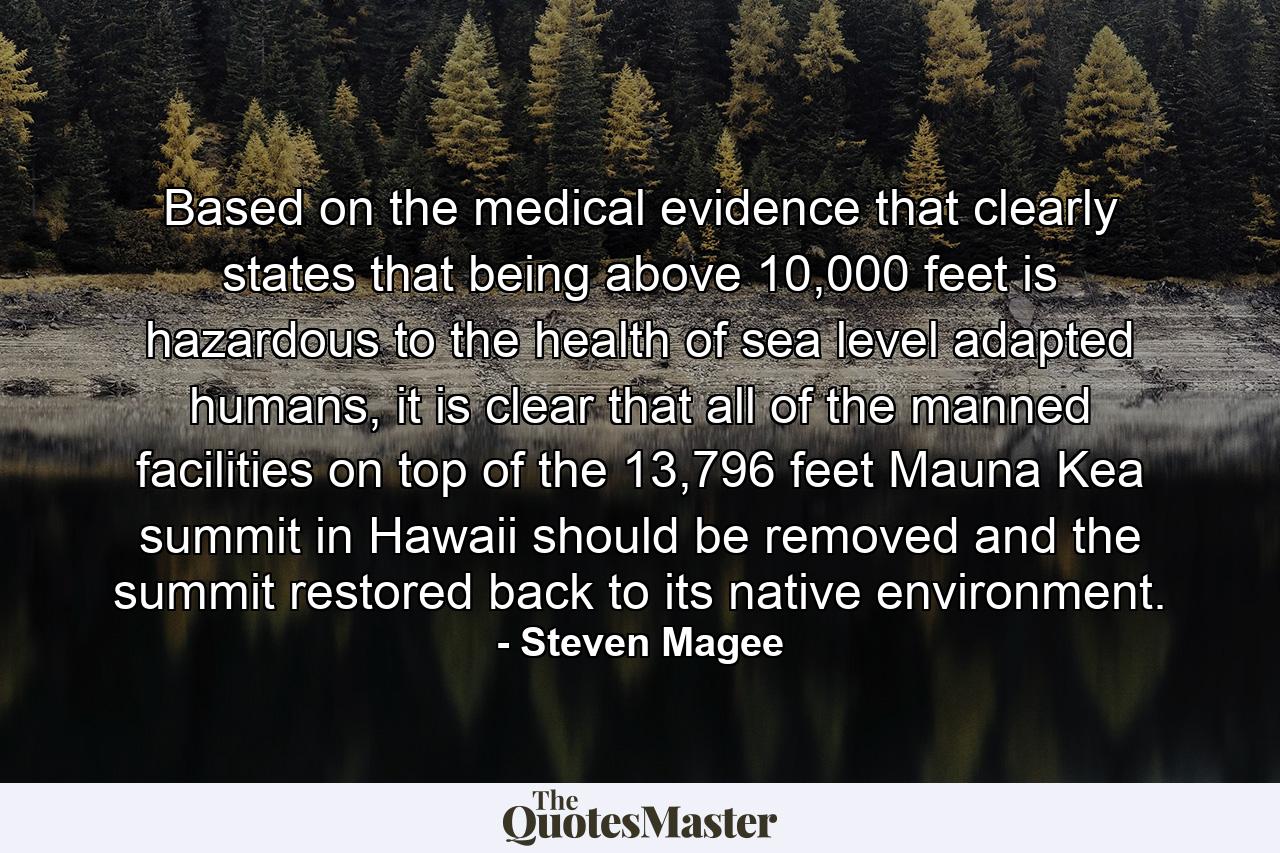 Based on the medical evidence that clearly states that being above 10,000 feet is hazardous to the health of sea level adapted humans, it is clear that all of the manned facilities on top of the 13,796 feet Mauna Kea summit in Hawaii should be removed and the summit restored back to its native environment. - Quote by Steven Magee