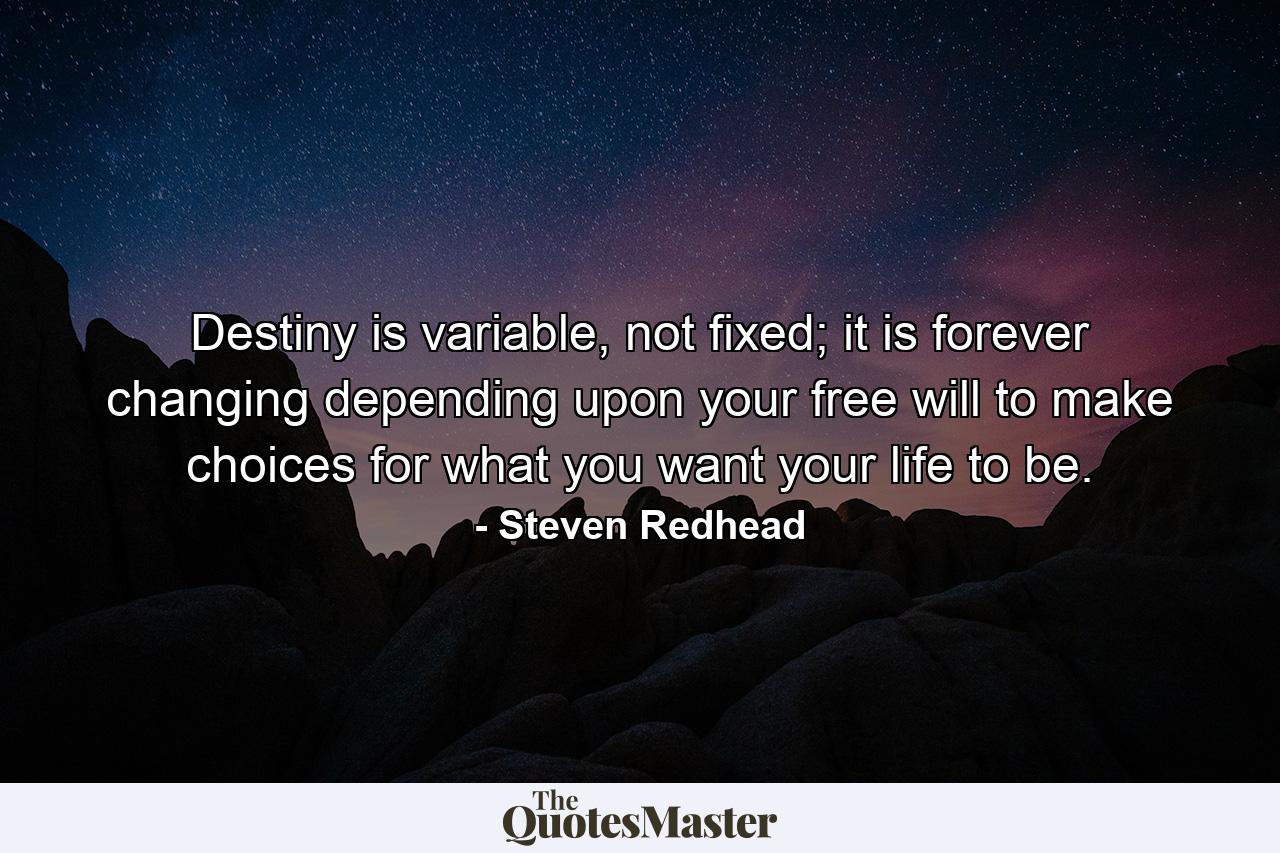 Destiny is variable, not fixed; it is forever changing depending upon your free will to make choices for what you want your life to be. - Quote by Steven Redhead