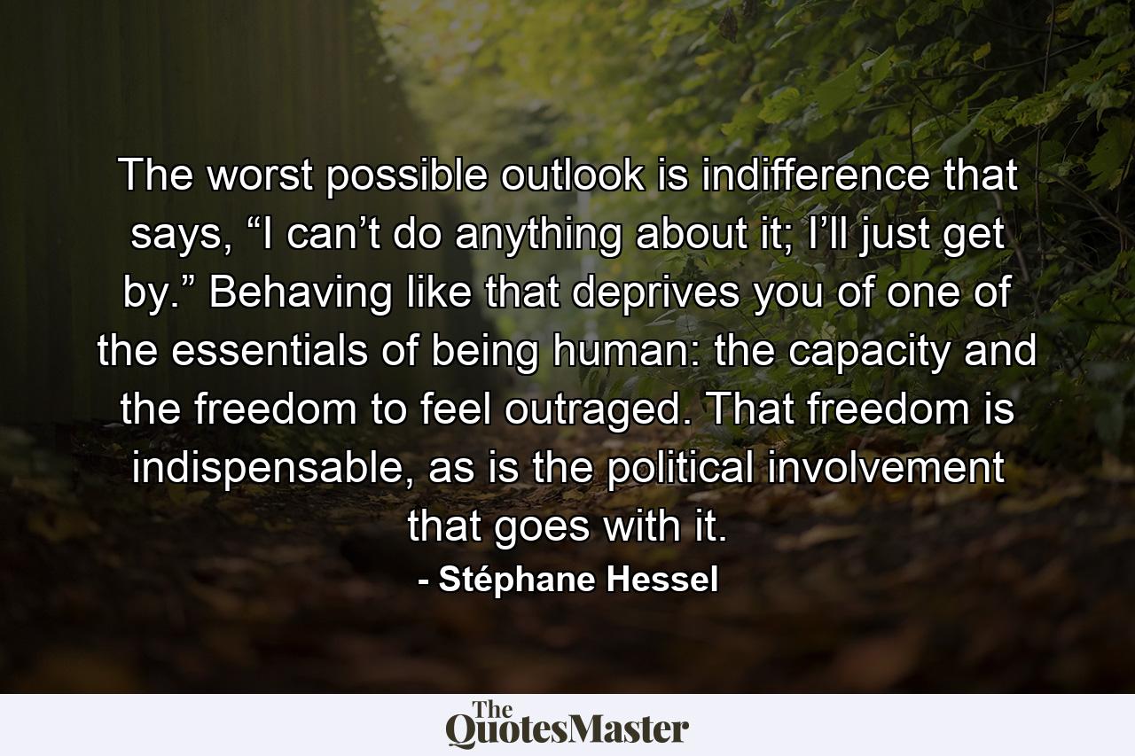 The worst possible outlook is indifference that says, “I can’t do anything about it; I’ll just get by.” Behaving like that deprives you of one of the essentials of being human: the capacity and the freedom to feel outraged. That freedom is indispensable, as is the political involvement that goes with it. - Quote by Stéphane Hessel