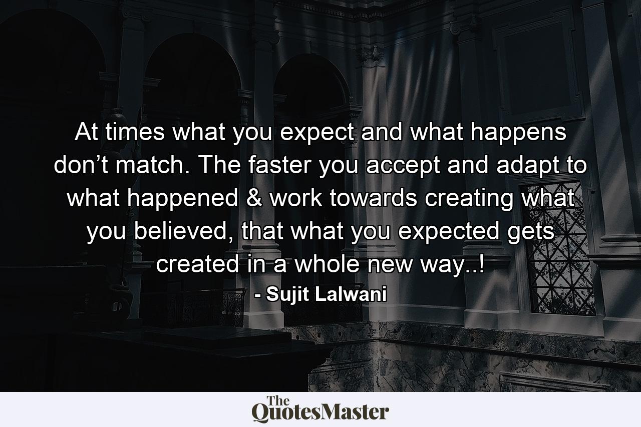 At times what you expect and what happens don’t match. The faster you accept and adapt to what happened & work towards creating what you believed, that what you expected gets created in a whole new way..! - Quote by Sujit Lalwani