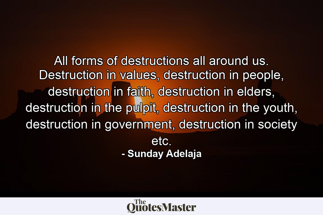 All forms of destructions all around us. Destruction in values, destruction in people, destruction in faith, destruction in elders, destruction in the pulpit, destruction in the youth, destruction in government, destruction in society etc. - Quote by Sunday Adelaja