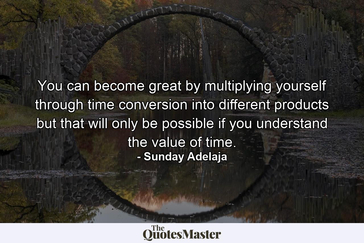 You can become great by multiplying yourself through time conversion into different products but that will only be possible if you understand the value of time. - Quote by Sunday Adelaja