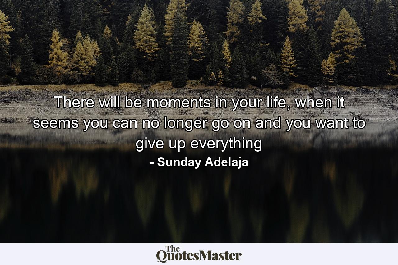 There will be moments in your life, when it seems you can no longer go on and you want to give up everything - Quote by Sunday Adelaja