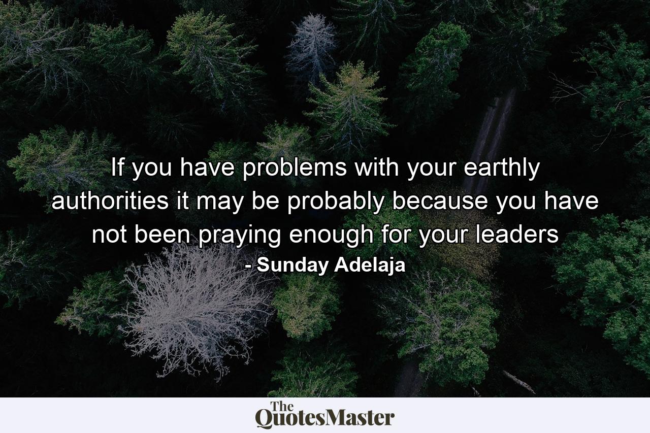 If you have problems with your earthly authorities it may be probably because you have not been praying enough for your leaders - Quote by Sunday Adelaja