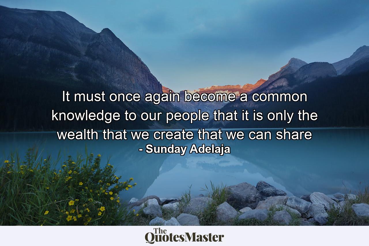 It must once again become a common knowledge to our people that it is only the wealth that we create that we can share - Quote by Sunday Adelaja