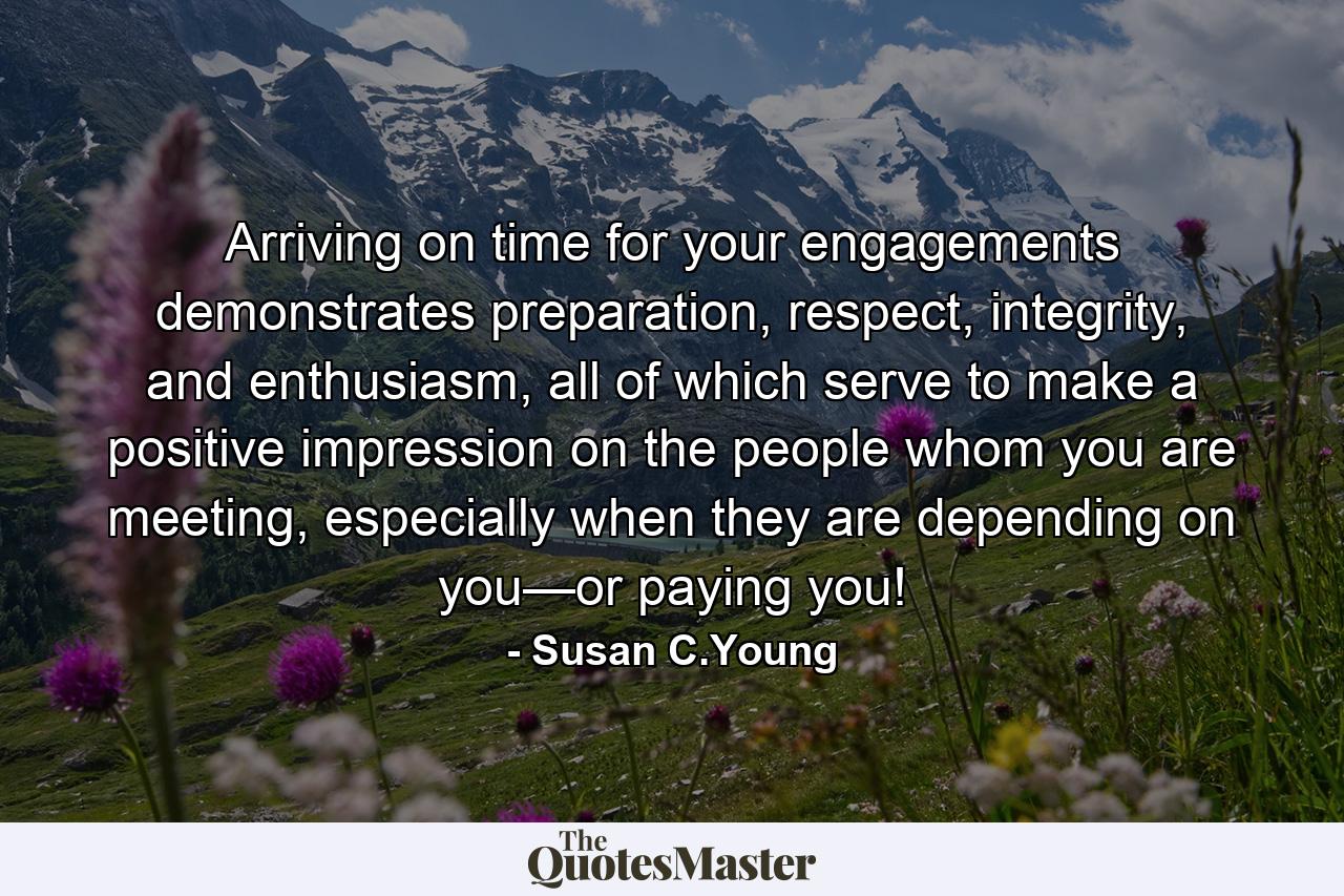 Arriving on time for your engagements demonstrates preparation, respect, integrity, and enthusiasm, all of which serve to make a positive impression on the people whom you are meeting, especially when they are depending on you—or paying you! - Quote by Susan C.Young