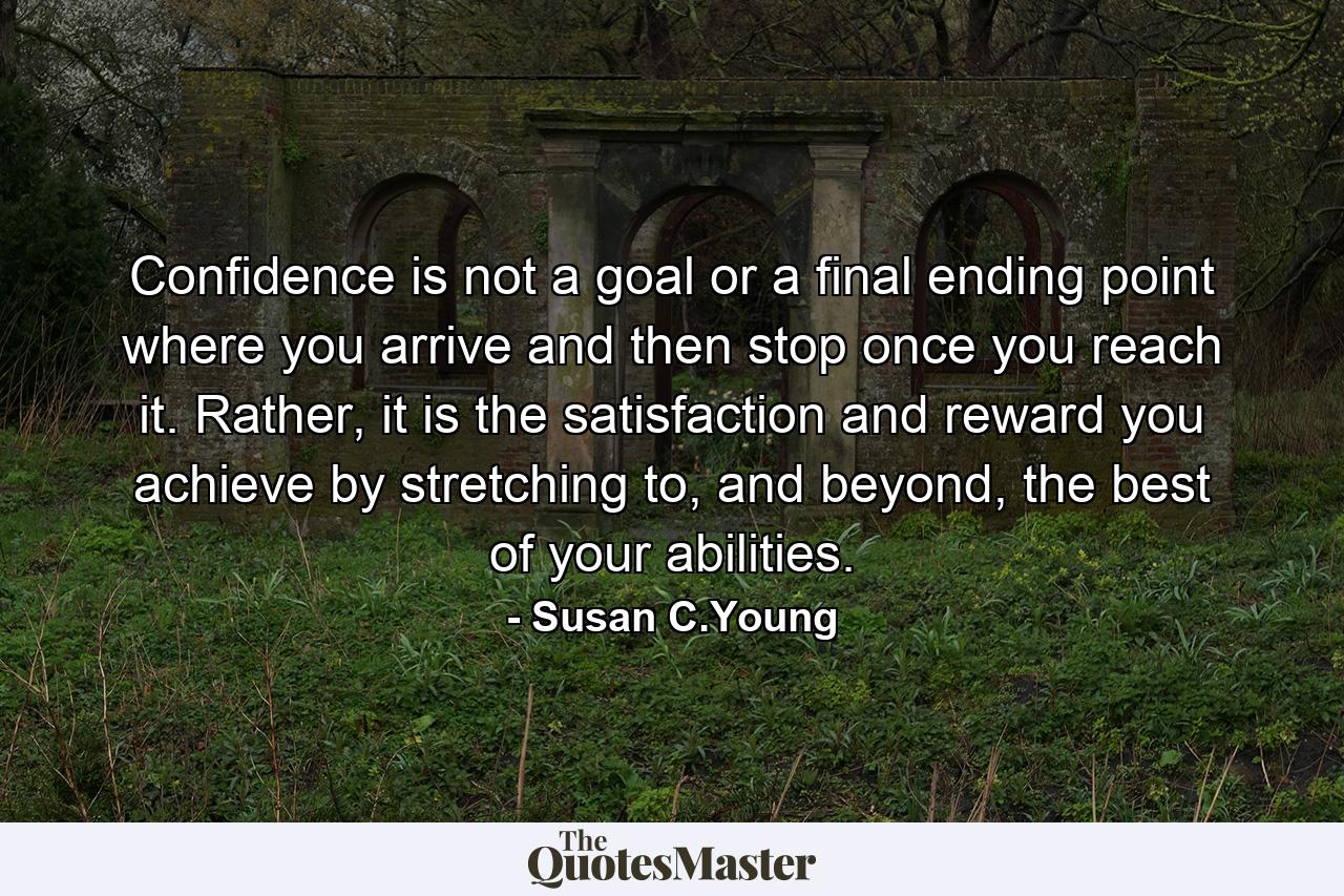 Confidence is not a goal or a final ending point where you arrive and then stop once you reach it. Rather, it is the satisfaction and reward you achieve by stretching to, and beyond, the best of your abilities. - Quote by Susan C.Young