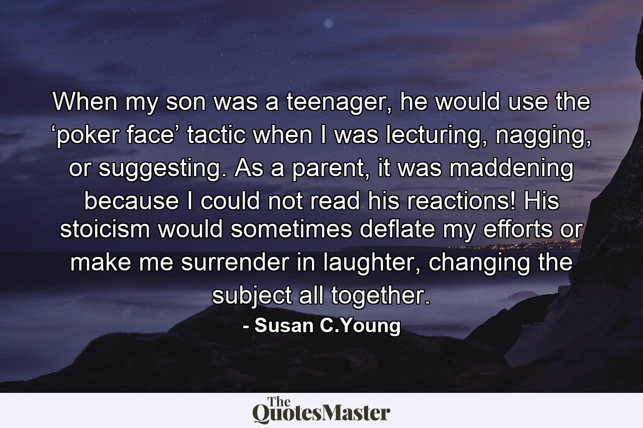 When my son was a teenager, he would use the ‘poker face’ tactic when I was lecturing, nagging, or suggesting. As a parent, it was maddening because I could not read his reactions! His stoicism would sometimes deflate my efforts or make me surrender in laughter, changing the subject all together. - Quote by Susan C.Young