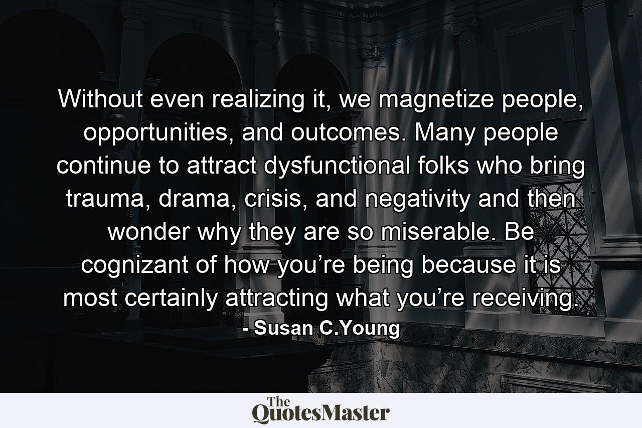 Without even realizing it, we magnetize people, opportunities, and outcomes. Many people continue to attract dysfunctional folks who bring trauma, drama, crisis, and negativity and then wonder why they are so miserable. Be cognizant of how you’re being because it is most certainly attracting what you’re receiving. - Quote by Susan C.Young