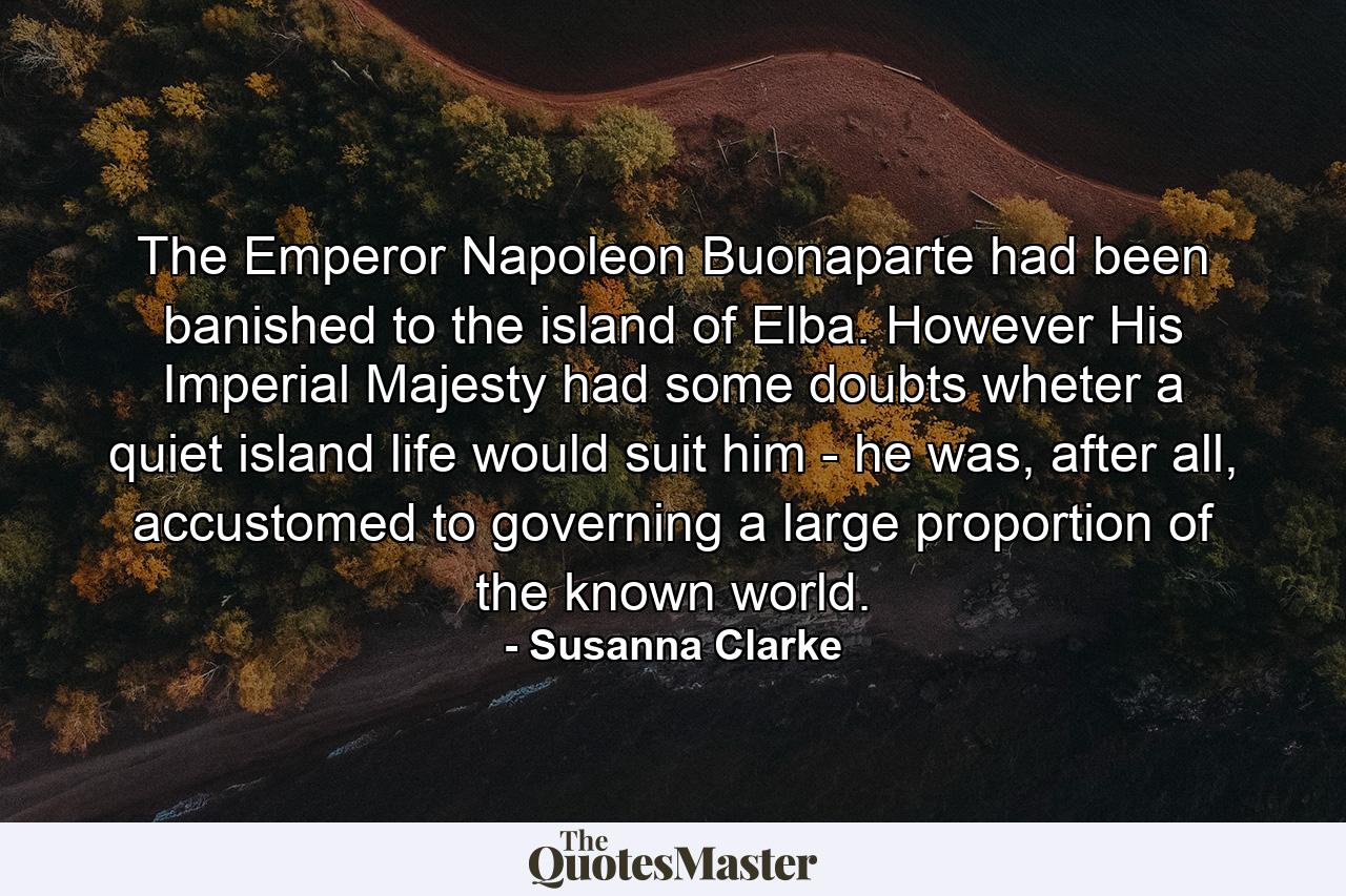 The Emperor Napoleon Buonaparte had been banished to the island of Elba. However His Imperial Majesty had some doubts wheter a quiet island life would suit him - he was, after all, accustomed to governing a large proportion of the known world. - Quote by Susanna Clarke