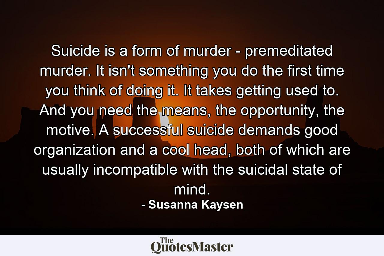 Suicide is a form of murder - premeditated murder. It isn't something you do the first time you think of doing it. It takes getting used to. And you need the means, the opportunity, the motive. A successful suicide demands good organization and a cool head, both of which are usually incompatible with the suicidal state of mind. - Quote by Susanna Kaysen