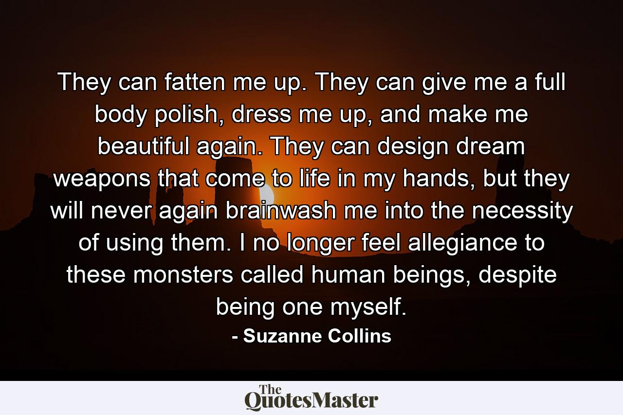 They can fatten me up. They can give me a full body polish, dress me up, and make me beautiful again. They can design dream weapons that come to life in my hands, but they will never again brainwash me into the necessity of using them. I no longer feel allegiance to these monsters called human beings, despite being one myself. - Quote by Suzanne Collins