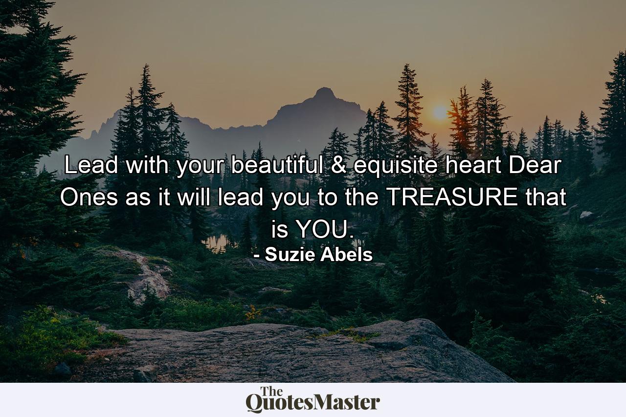 Lead with your beautiful & equisite heart Dear Ones as it will lead you to the TREASURE that is YOU. - Quote by Suzie Abels