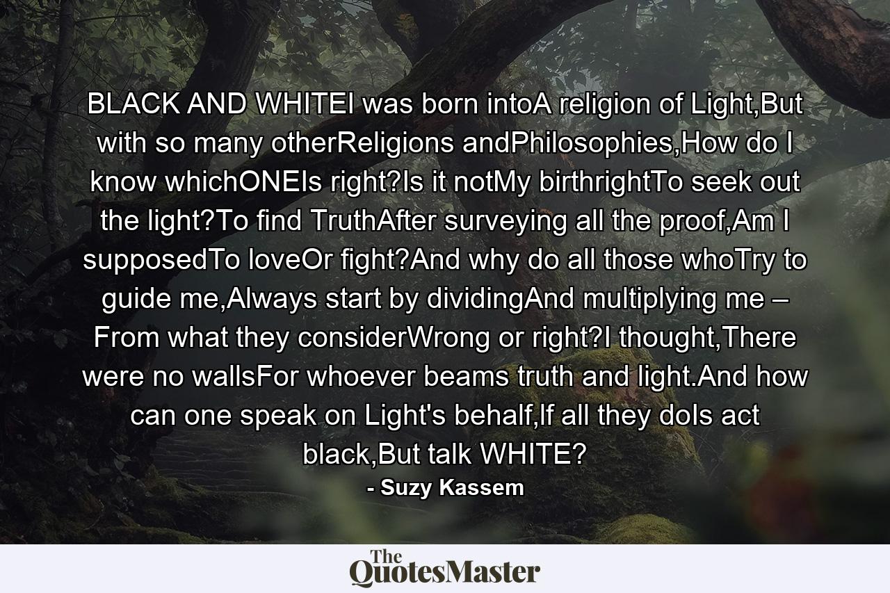 BLACK AND WHITEI was born intoA religion of Light,But with so many otherReligions andPhilosophies,How do I know whichONEIs right?Is it notMy birthrightTo seek out the light?To find TruthAfter surveying all the proof,Am I supposedTo loveOr fight?And why do all those whoTry to guide me,Always start by dividingAnd multiplying me – From what they considerWrong or right?I thought,There were no wallsFor whoever beams truth and light.And how can one speak on Light's behalf,lf all they doIs act black,But talk WHITE? - Quote by Suzy Kassem