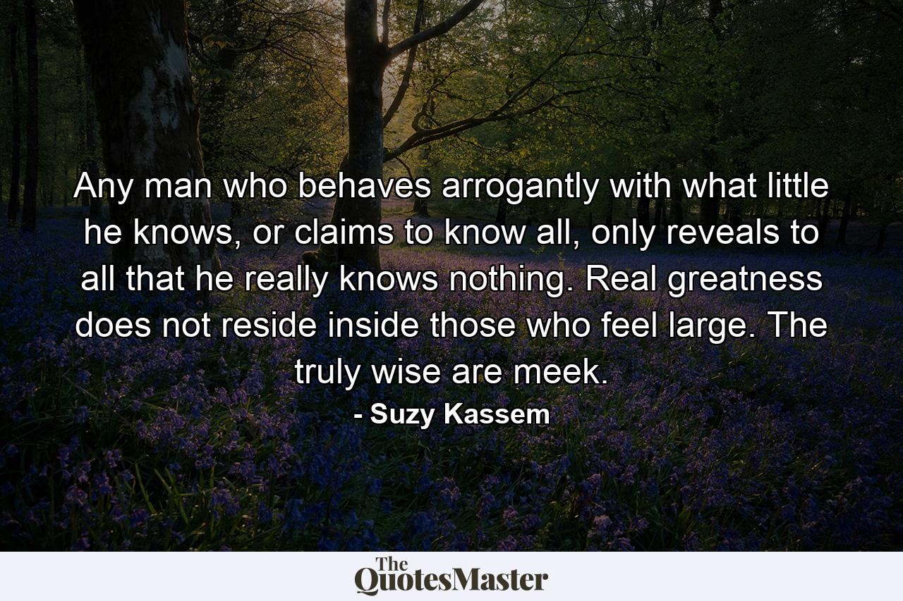 Any man who behaves arrogantly with what little he knows, or claims to know all, only reveals to all that he really knows nothing. Real greatness does not reside inside those who feel large. The truly wise are meek. - Quote by Suzy Kassem