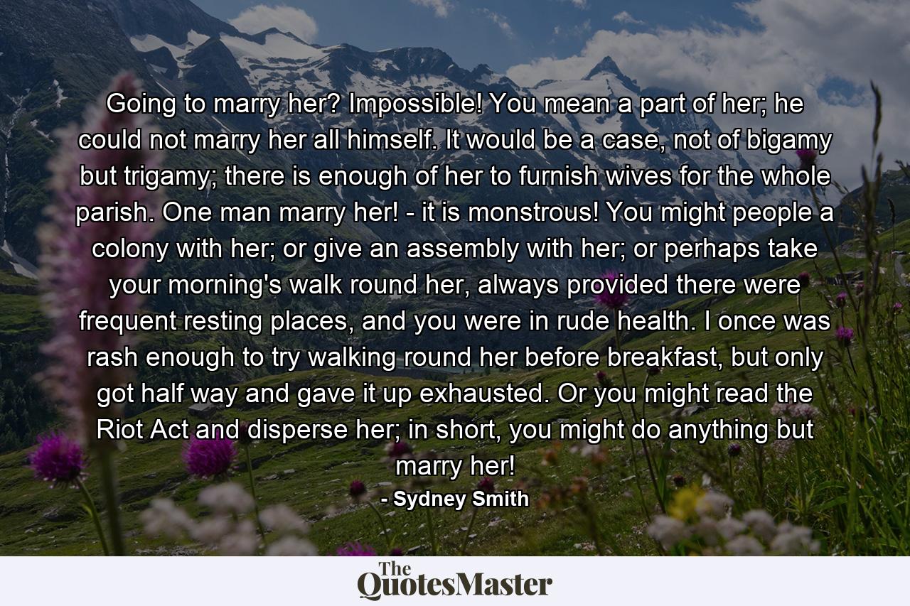 Going to marry her? Impossible! You mean a part of her; he could not marry her all himself. It would be a case, not of bigamy but trigamy; there is enough of her to furnish wives for the whole parish. One man marry her! - it is monstrous! You might people a colony with her; or give an assembly with her; or perhaps take your morning's walk round her, always provided there were frequent resting places, and you were in rude health. I once was rash enough to try walking round her before breakfast, but only got half way and gave it up exhausted. Or you might read the Riot Act and disperse her; in short, you might do anything but marry her! - Quote by Sydney Smith