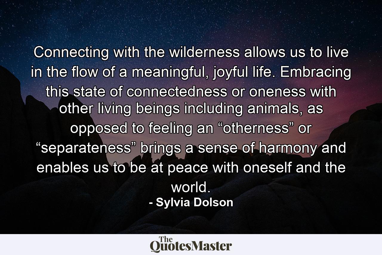 Connecting with the wilderness allows us to live in the flow of a meaningful, joyful life. Embracing this state of connectedness or oneness with other living beings including animals, as opposed to feeling an “otherness” or “separateness” brings a sense of harmony and enables us to be at peace with oneself and the world. - Quote by Sylvia Dolson