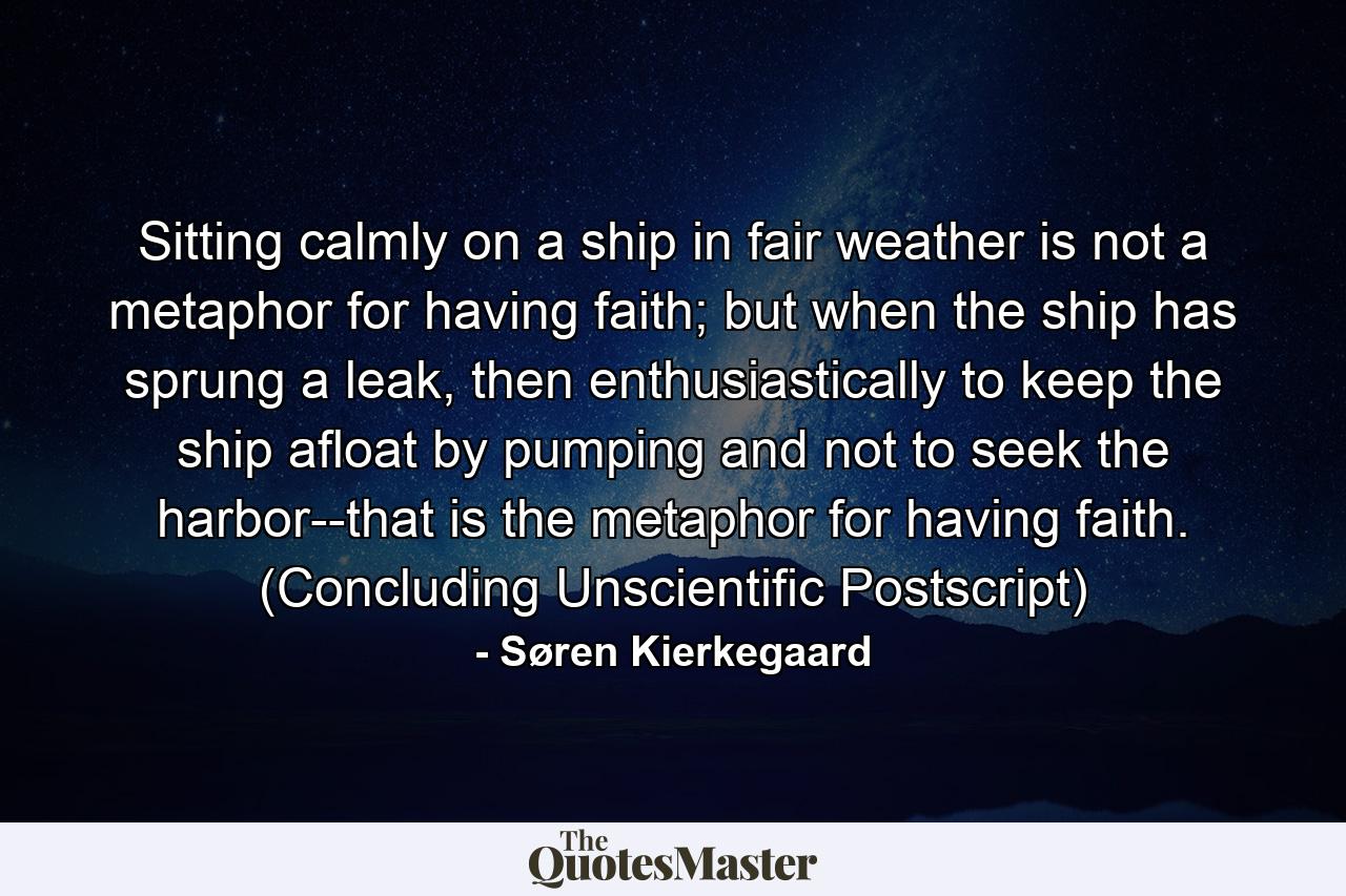 Sitting calmly on a ship in fair weather is not a metaphor for having faith; but when the ship has sprung a leak, then enthusiastically to keep the ship afloat by pumping and not to seek the harbor--that is the metaphor for having faith. (Concluding Unscientific Postscript) - Quote by Søren Kierkegaard