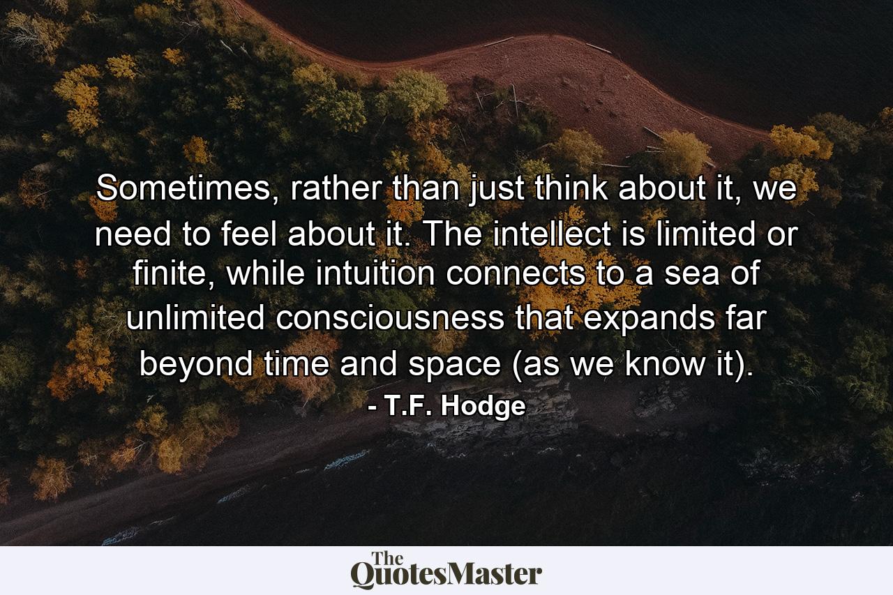 Sometimes, rather than just think about it, we need to feel about it. The intellect is limited or finite, while intuition connects to a sea of unlimited consciousness that expands far beyond time and space (as we know it). - Quote by T.F. Hodge