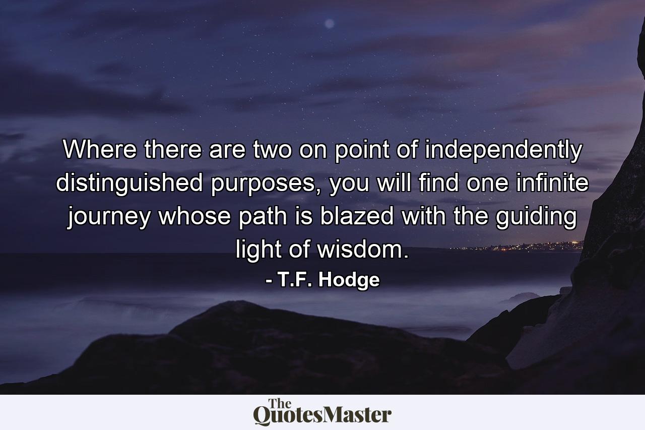 Where there are two on point of independently distinguished purposes, you will find one infinite journey whose path is blazed with the guiding light of wisdom. - Quote by T.F. Hodge