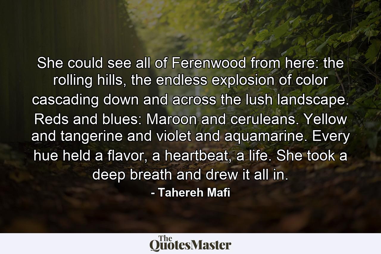 She could see all of Ferenwood from here: the rolling hills, the endless explosion of color cascading down and across the lush landscape. Reds and blues: Maroon and ceruleans. Yellow and tangerine and violet and aquamarine. Every hue held a flavor, a heartbeat, a life. She took a deep breath and drew it all in. - Quote by Tahereh Mafi