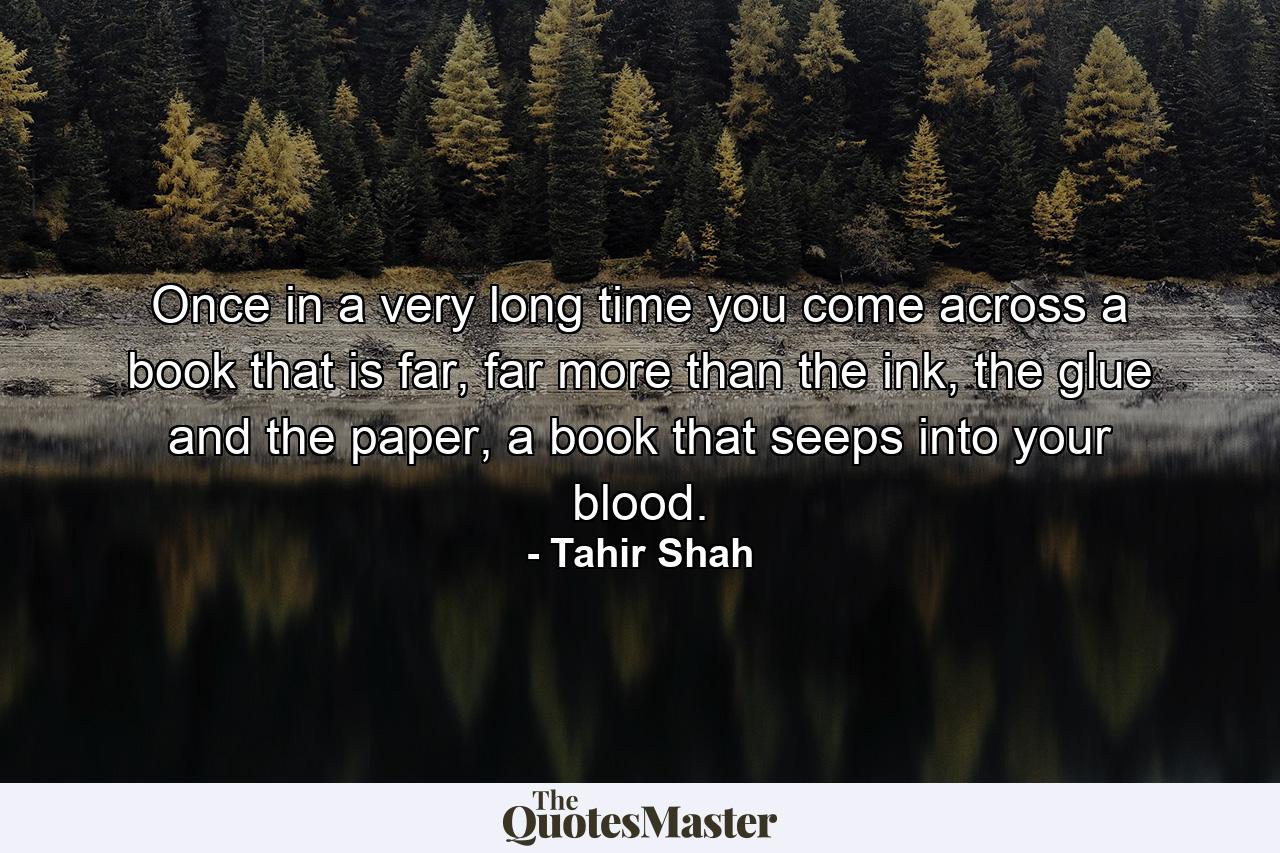 Once in a very long time you come across a book that is far, far more than the ink, the glue and the paper, a book that seeps into your blood. - Quote by Tahir Shah