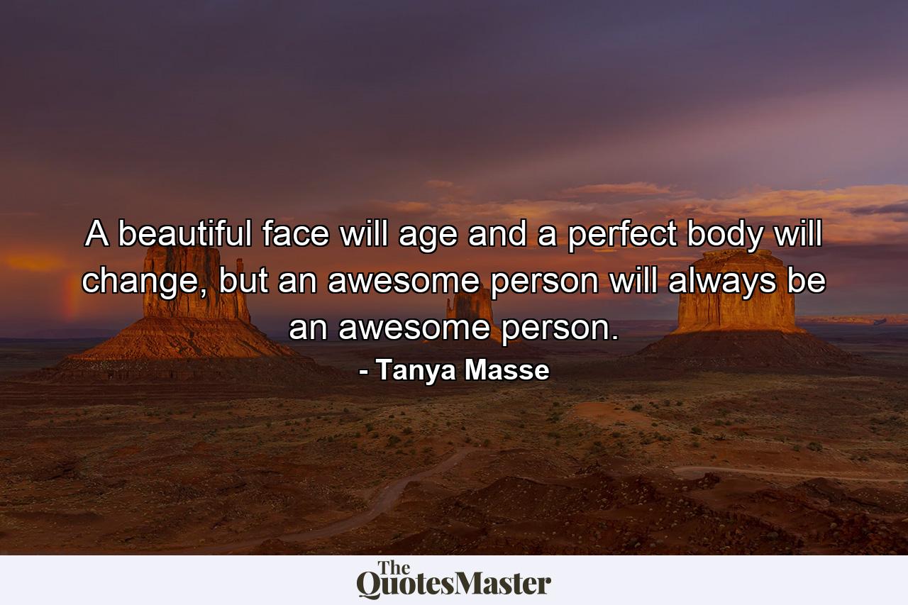 A beautiful face will age and a perfect body will change, but an awesome person will always be an awesome person. - Quote by Tanya Masse