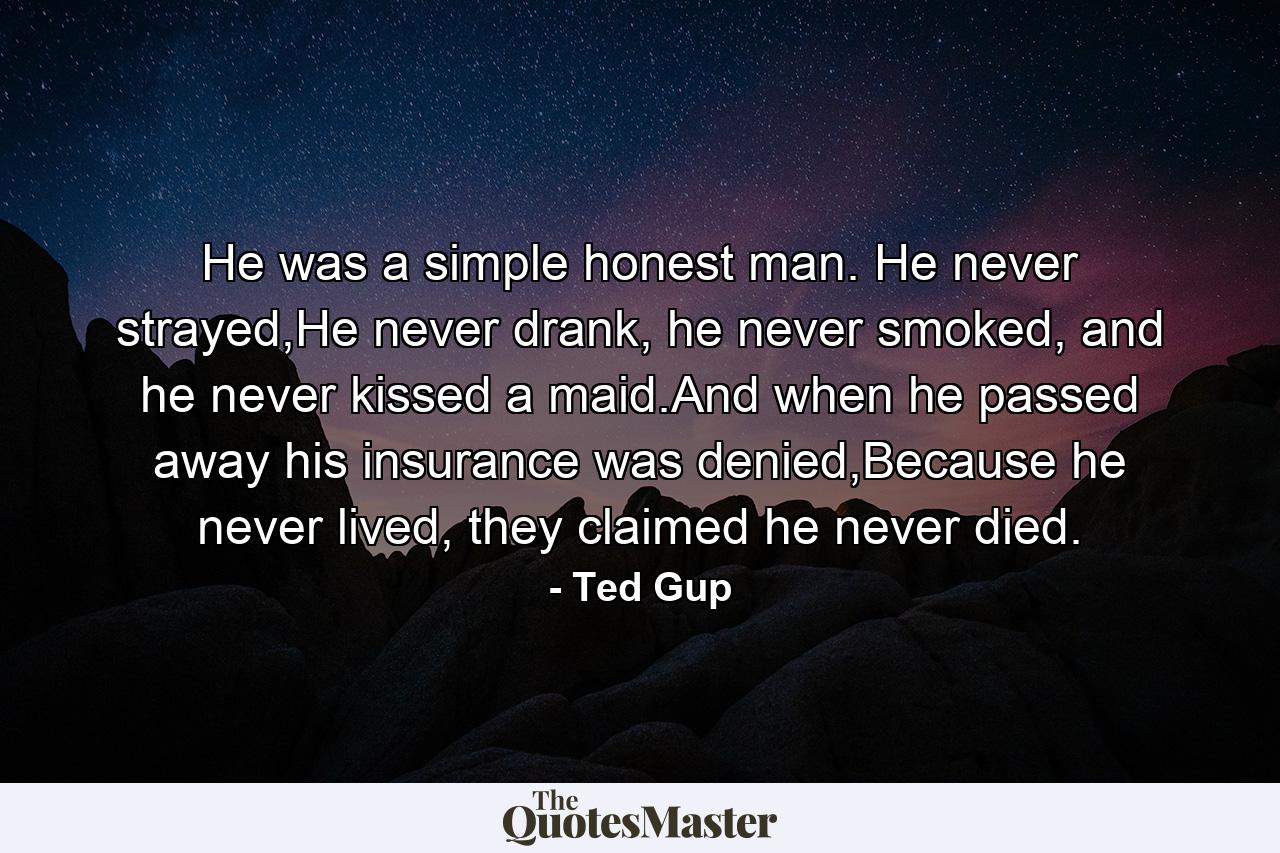 He was a simple honest man. He never strayed,He never drank, he never smoked, and he never kissed a maid.And when he passed away his insurance was denied,Because he never lived, they claimed he never died. - Quote by Ted Gup