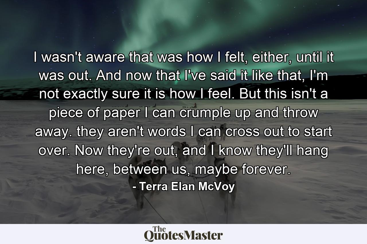 I wasn't aware that was how I felt, either, until it was out. And now that I've said it like that, I'm not exactly sure it is how I feel. But this isn't a piece of paper I can crumple up and throw away. they aren't words I can cross out to start over. Now they're out, and I know they'll hang here, between us, maybe forever. - Quote by Terra Elan McVoy