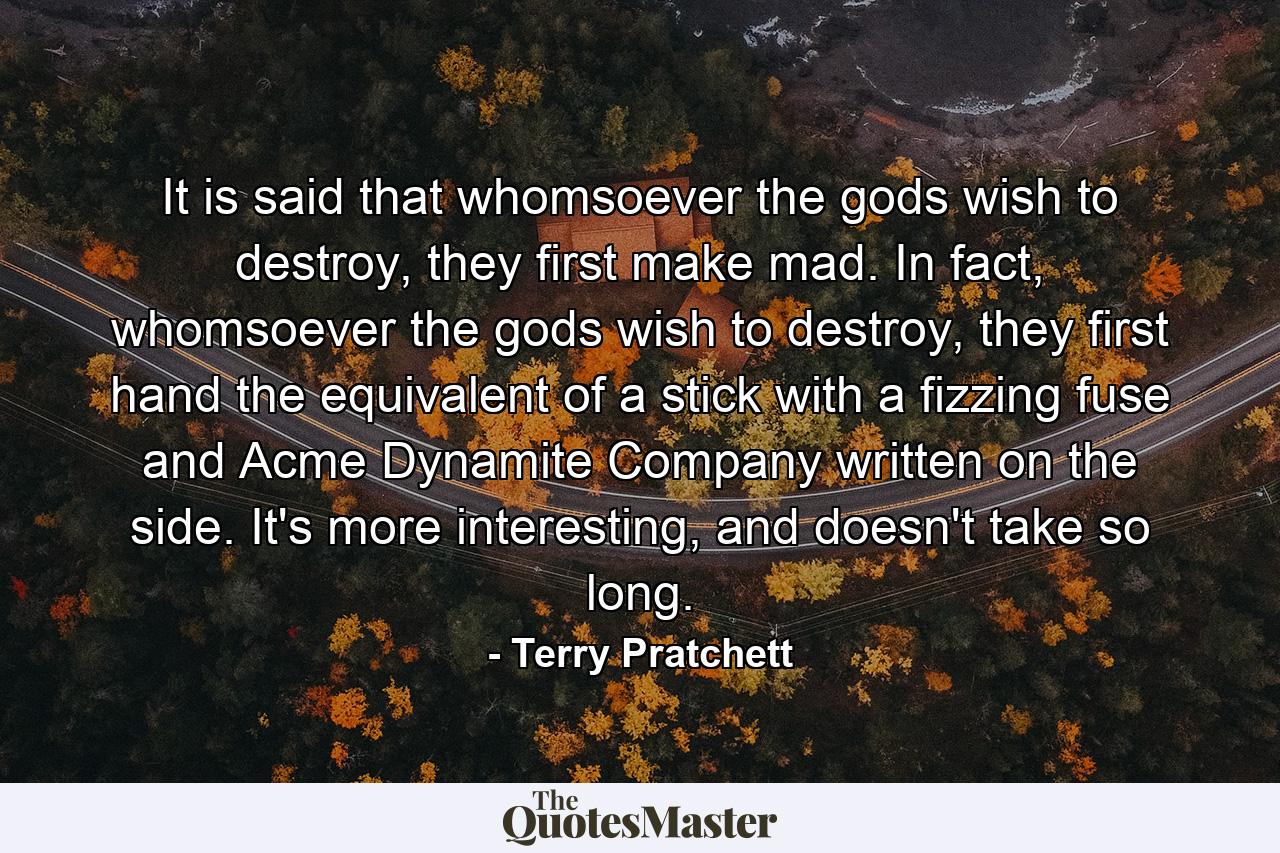 It is said that whomsoever the gods wish to destroy, they first make mad. In fact, whomsoever the gods wish to destroy, they first hand the equivalent of a stick with a fizzing fuse and Acme Dynamite Company written on the side. It's more interesting, and doesn't take so long. - Quote by Terry Pratchett